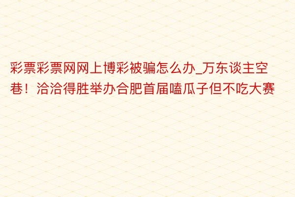 彩票彩票网网上博彩被骗怎么办_万东谈主空巷！洽洽得胜举办合肥首届嗑瓜子但不吃大赛