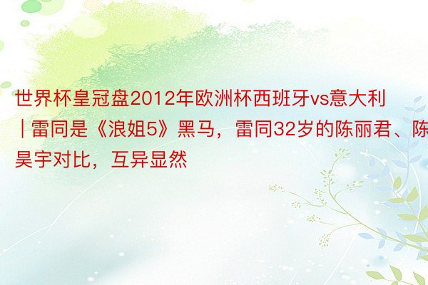 世界杯皇冠盘2012年欧洲杯西班牙vs意大利 | 雷同是《浪姐5》黑马，雷同32岁的陈丽君、陈昊宇对比，互异显然