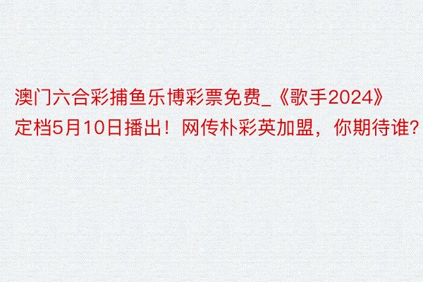 澳门六合彩捕鱼乐博彩票免费_《歌手2024》定档5月10日播出！网传朴彩英加盟，你期待谁？