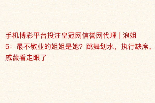 手机博彩平台投注皇冠网信誉网代理 | 浪姐5：最不敬业的姐姐是她？跳舞划水，执行缺席，戚薇看走眼了