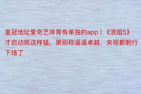 皇冠地址爱奇艺体育有单独的app | 《浪姐5》才启动就这样猛，第别称遥遥卓越，央视都躬行下场了