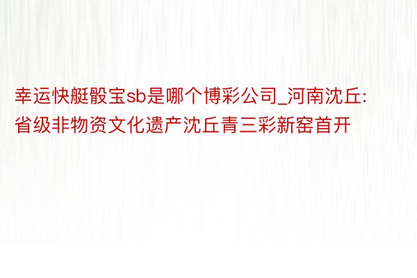 幸运快艇骰宝sb是哪个博彩公司_河南沈丘: 省级非物资文化遗产沈丘青三彩新窑首开