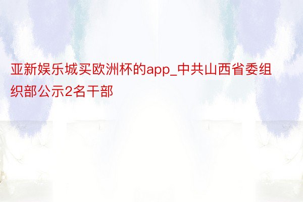 亚新娱乐城买欧洲杯的app_中共山西省委组织部公示2名干部