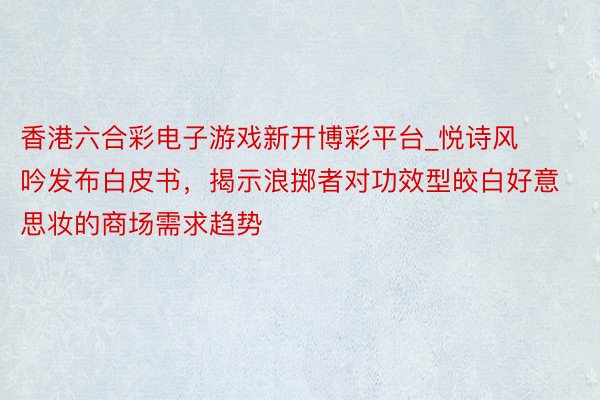 香港六合彩电子游戏新开博彩平台_悦诗风吟发布白皮书，揭示浪掷者对功效型皎白好意思妆的商场需求趋势