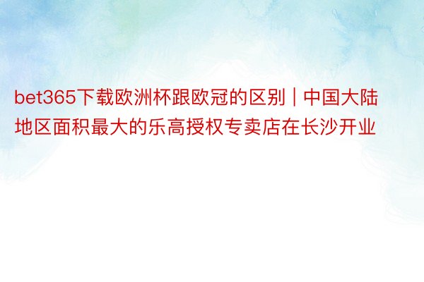 bet365下载欧洲杯跟欧冠的区别 | 中国大陆地区面积最大的乐高授权专卖店在长沙开业