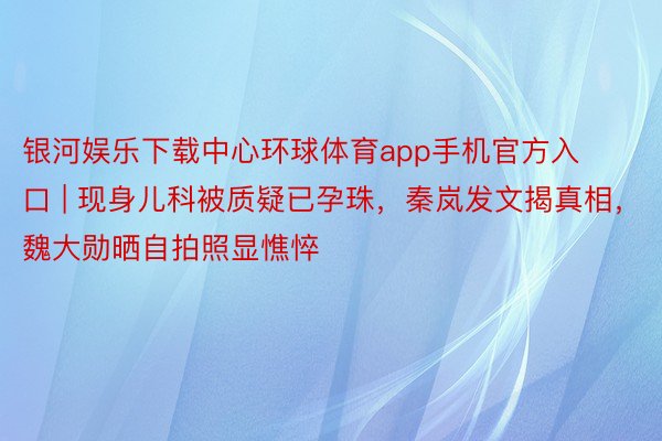 银河娱乐下载中心环球体育app手机官方入口 | 现身儿科被质疑已孕珠，秦岚发文揭真相，魏大勋晒自拍照显憔悴