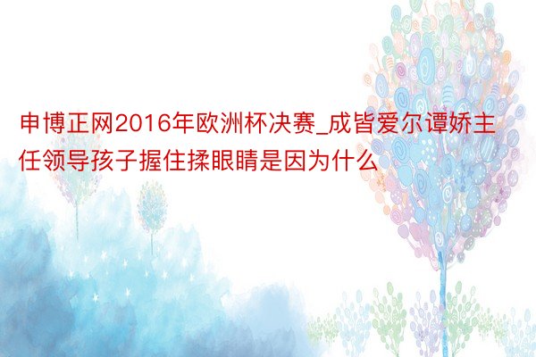 申博正网2016年欧洲杯决赛_成皆爱尔谭娇主任领导孩子握住揉眼睛是因为什么