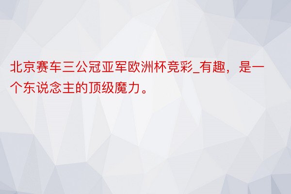 北京赛车三公冠亚军欧洲杯竞彩_有趣，是一个东说念主的顶级魔力。