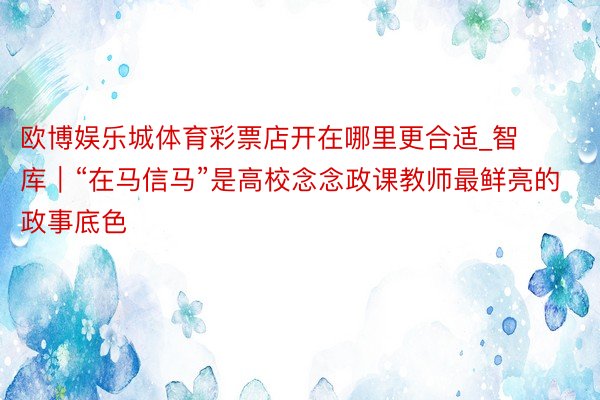 欧博娱乐城体育彩票店开在哪里更合适_智库｜“在马信马”是高校念念政课教师最鲜亮的政事底色