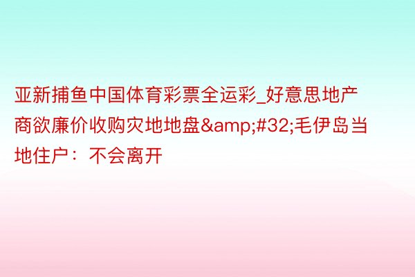 亚新捕鱼中国体育彩票全运彩_好意思地产商欲廉价收购灾地地盘&#32;毛伊岛当地住户：不会离开