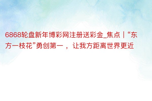 6868轮盘新年博彩网注册送彩金_焦点｜“东方一枝花”勇创第一 ，让我方距离世界更近