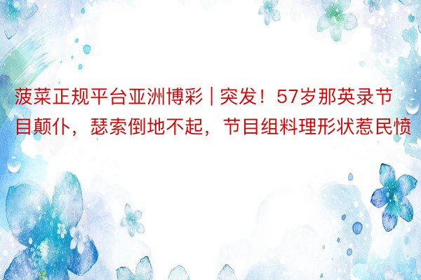 菠菜正规平台亚洲博彩 | 突发！57岁那英录节目颠仆，瑟索倒地不起，节目组料理形状惹民愤