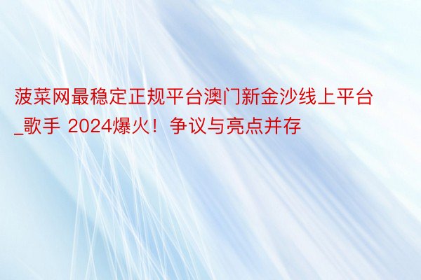 菠菜网最稳定正规平台澳门新金沙线上平台_歌手 2024爆火！争议与亮点并存