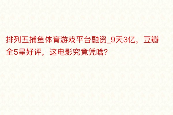 排列五捕鱼体育游戏平台融资_9天3亿，豆瓣全5星好评，这电影究竟凭啥？