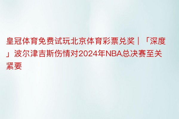 皇冠体育免费试玩北京体育彩票兑奖 | 「深度」波尔津吉斯伤情对2024年NBA总决赛至关紧要