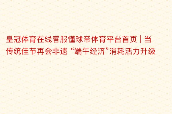 皇冠体育在线客服懂球帝体育平台首页 | 当传统佳节再会非遗 “端午经济”消耗活力升级