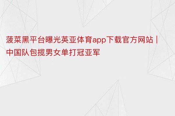 菠菜黑平台曝光英亚体育app下载官方网站 | 中国队包揽男女单打冠亚军