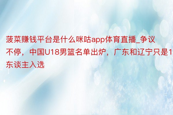 菠菜赚钱平台是什么咪咕app体育直播_争议不停，中国U18男篮名单出炉，广东和辽宁只是1东谈主入选