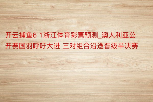 开云捕鱼6 1浙江体育彩票预测_澳大利亚公开赛国羽呼吁大进 三对组合沿途晋级半决赛