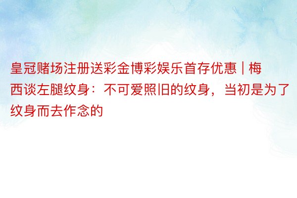 皇冠赌场注册送彩金博彩娱乐首存优惠 | 梅西谈左腿纹身：不可爱照旧的纹身，当初是为了纹身而去作念的