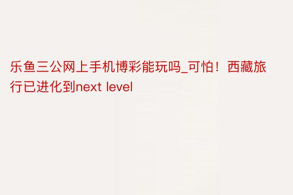 乐鱼三公网上手机博彩能玩吗_可怕！西藏旅行已进化到next level