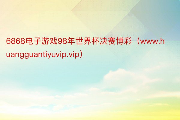 6868电子游戏98年世界杯决赛博彩（www.huangguantiyuvip.vip）