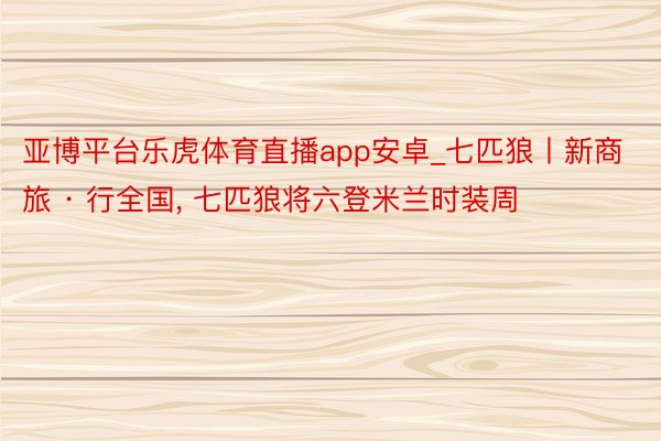 亚博平台乐虎体育直播app安卓_七匹狼丨新商旅 · 行全国, 七匹狼将六登米兰时装周