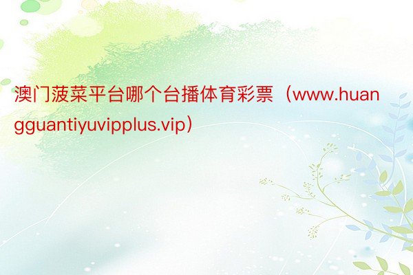 澳门菠菜平台哪个台播体育彩票（www.huangguantiyuvipplus.vip）