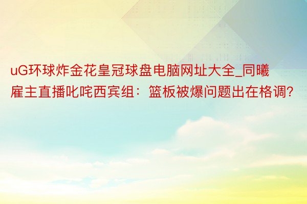 uG环球炸金花皇冠球盘电脑网址大全_同曦雇主直播叱咤西宾组：篮板被爆问题出在格调？