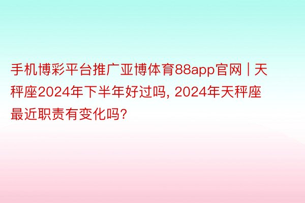 手机博彩平台推广亚博体育88app官网 | 天秤座2024年下半年好过吗, 2024年天秤座最近职责有变化吗?