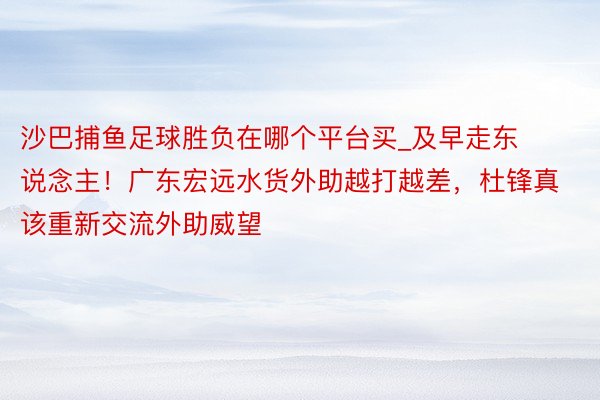 沙巴捕鱼足球胜负在哪个平台买_及早走东说念主！广东宏远水货外助越打越差，杜锋真该重新交流外助威望