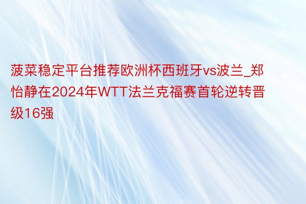 菠菜稳定平台推荐欧洲杯西班牙vs波兰_郑怡静在2024年WTT法兰克福赛首轮逆转晋级16强