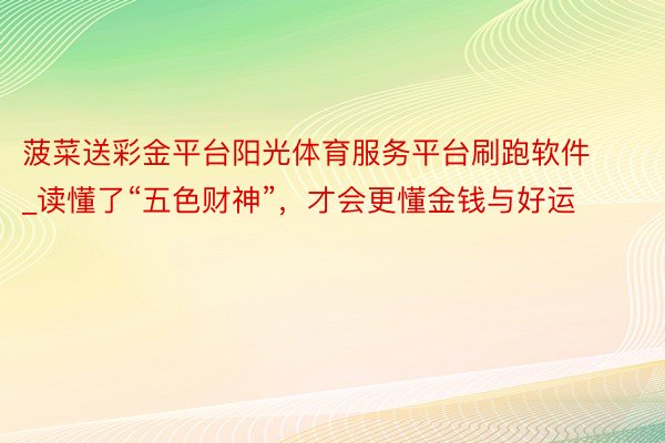 菠菜送彩金平台阳光体育服务平台刷跑软件_读懂了“五色财神”，才会更懂金钱与好运