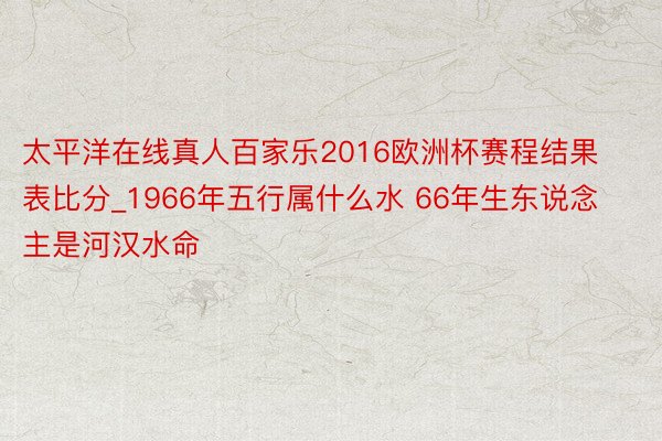 太平洋在线真人百家乐2016欧洲杯赛程结果表比分_1966年五行属什么水 66年生东说念主是河汉水命