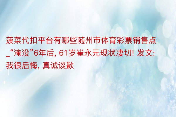 菠菜代扣平台有哪些随州市体育彩票销售点_“淹没”6年后, 61岁崔永元现状凄切! 发文: 我很后悔, 真诚谈歉