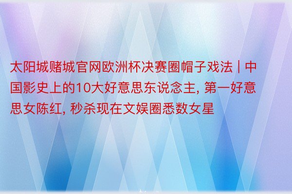 太阳城赌城官网欧洲杯决赛圈帽子戏法 | 中国影史上的10大好意思东说念主, 第一好意思女陈红, 秒杀现在文娱圈悉数女星