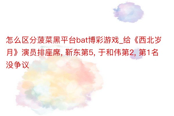 怎么区分菠菜黑平台bat博彩游戏_给《西北岁月》演员排座席, 靳东第5, 于和伟第2, 第1名没争议