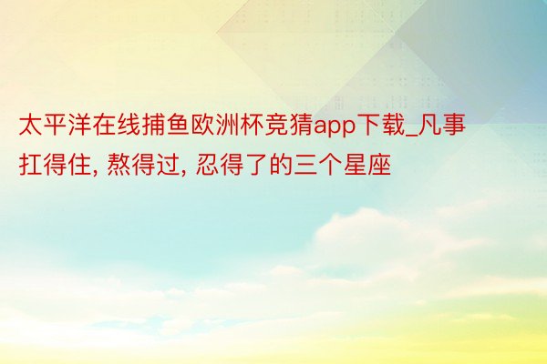 太平洋在线捕鱼欧洲杯竞猜app下载_凡事扛得住, 熬得过, 忍得了的三个星座