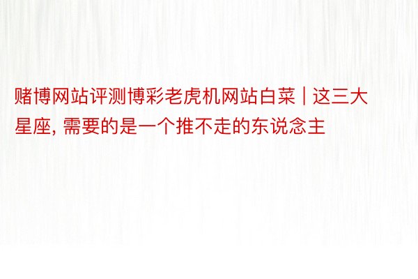 赌博网站评测博彩老虎机网站白菜 | 这三大星座, 需要的是一个推不走的东说念主