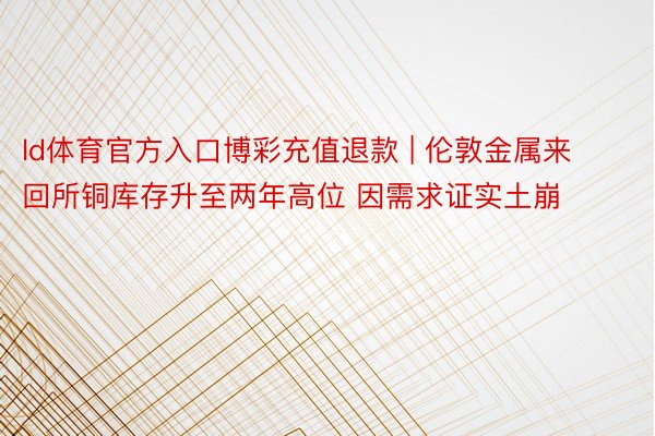 ld体育官方入口博彩充值退款 | 伦敦金属来回所铜库存升至两年高位 因需求证实土崩