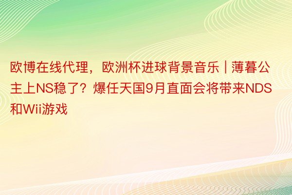 欧博在线代理，欧洲杯进球背景音乐 | 薄暮公主上NS稳了？爆任天国9月直面会将带来NDS和Wii游戏