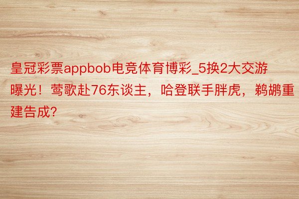 皇冠彩票appbob电竞体育博彩_5换2大交游曝光！莺歌赴76东谈主，哈登联手胖虎，鹈鹕重建告成？