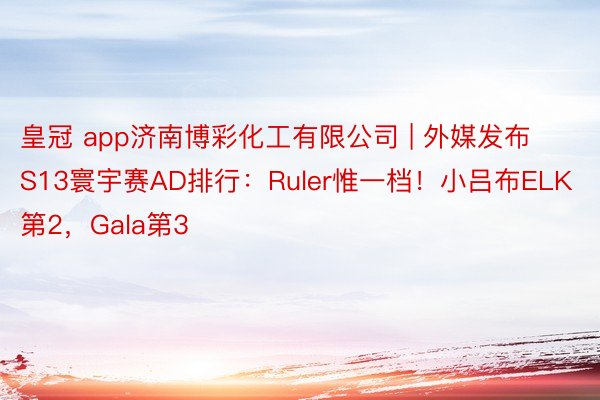 皇冠 app济南博彩化工有限公司 | 外媒发布S13寰宇赛AD排行：Ruler惟一档！小吕布ELK第2，Gala第3