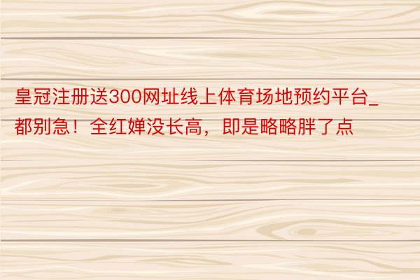 皇冠注册送300网址线上体育场地预约平台_都别急！全红婵没长高，即是略略胖了点