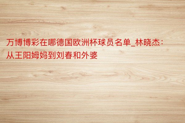 万博博彩在哪德国欧洲杯球员名单_林晓杰：从王阳姆妈到刘春和外婆