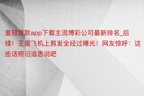 皇冠贷款app下载主流博彩公司最新排名_后续！王星飞机上剪发全经过曝光！网友惊呼：这些话照旧追思说吧