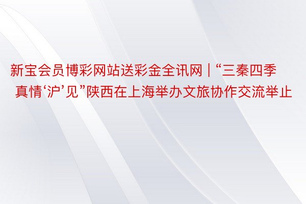 新宝会员博彩网站送彩金全讯网 | “三秦四季 真情‘沪’见”陕西在上海举办文旅协作交流举止