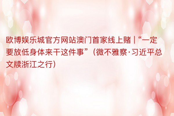 欧博娱乐城官方网站澳门首家线上赌 | “一定要放低身体来干这件事”（微不雅察·习近平总文牍浙江之行）