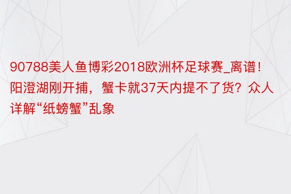 90788美人鱼博彩2018欧洲杯足球赛_离谱！阳澄湖刚开捕，蟹卡就37天内提不了货？众人详解“纸螃蟹”乱象