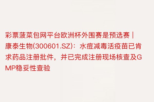 彩票菠菜包网平台欧洲杯外围赛是预选赛 | 康泰生物(300601.SZ):水痘减毒活疫苗已肯求药品注册批件,并已完成注册现场核查及GMP稳妥性查验